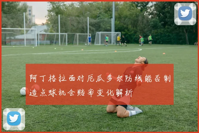阿丁格拉面对厄瓜多尔防线能否制造点球机会赔率变化解析