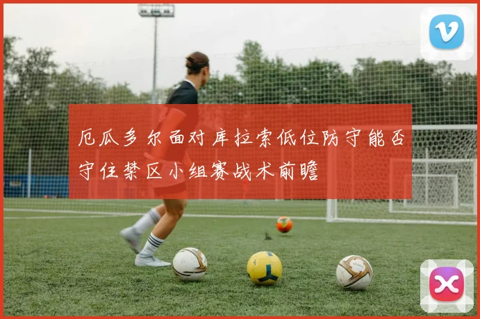 厄瓜多尔面对库拉索低位防守能否守住禁区小组赛战术前瞻