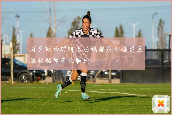海多斯面对瑞士防线能否制造禁区混乱赔率变化解析