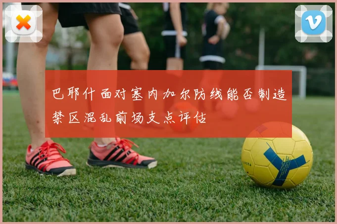 巴耶什面对塞内加尔防线能否制造禁区混乱前场支点评估