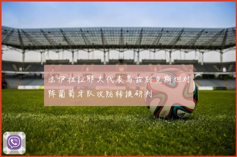 法伊祖拉耶夫代表乌兹别克斯坦对阵葡萄牙队攻防转换研判