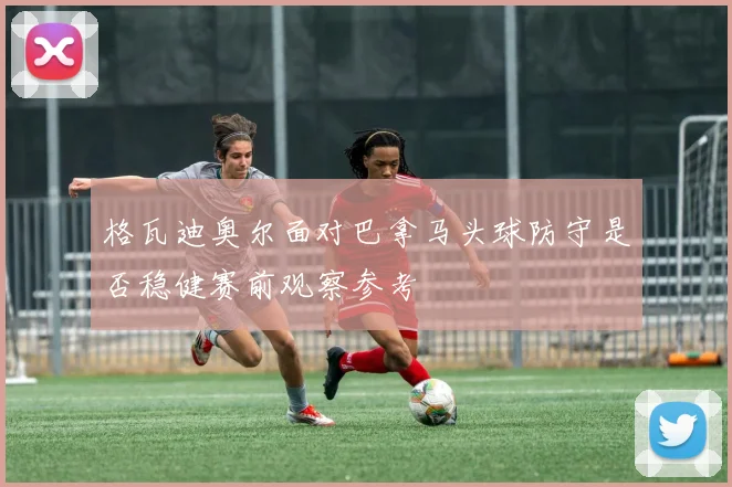 格瓦迪奥尔面对巴拿马头球防守是否稳健赛前观察参考