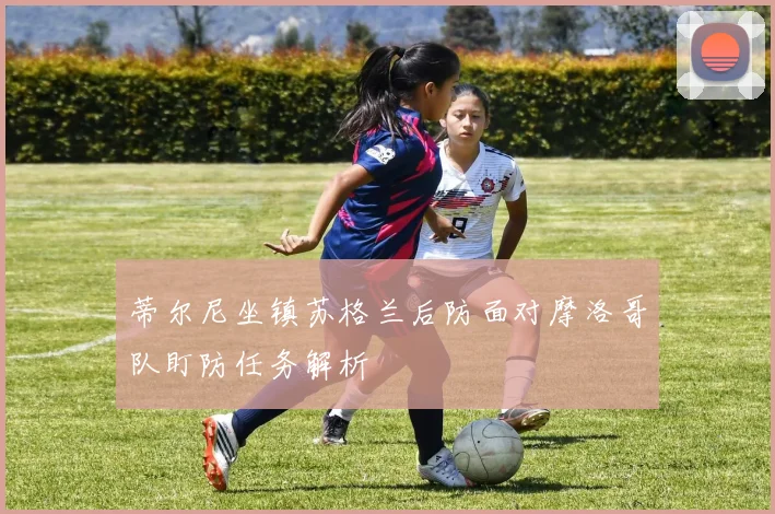 蒂尔尼坐镇苏格兰后防面对摩洛哥队盯防任务解析