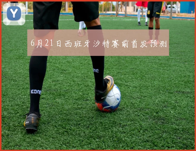6月21日西班牙沙特赛前首发预测