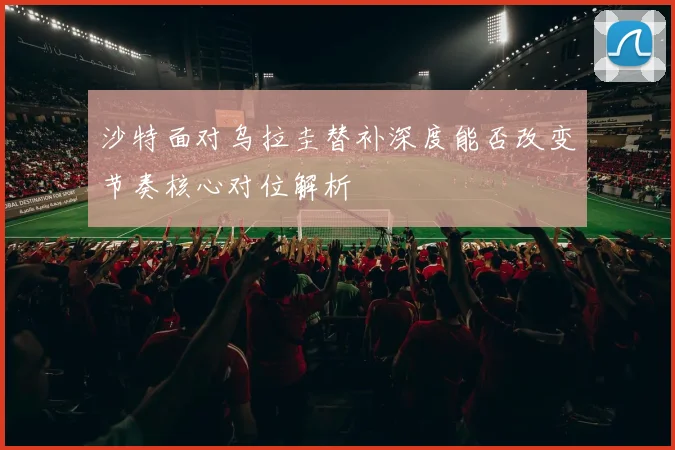 沙特面对乌拉圭替补深度能否改变节奏核心对位解析