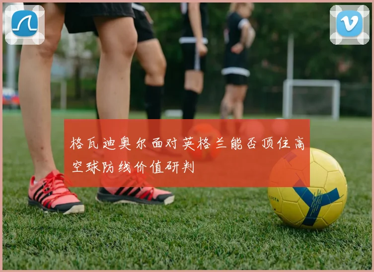 格瓦迪奥尔面对英格兰能否顶住高空球防线价值研判