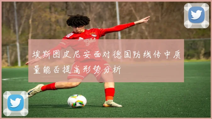 埃斯图皮尼安面对德国防线传中质量能否提高形势分析