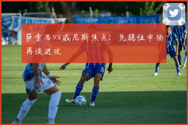 萨索洛vs威尼斯焦点：先稳住中场再谈进攻