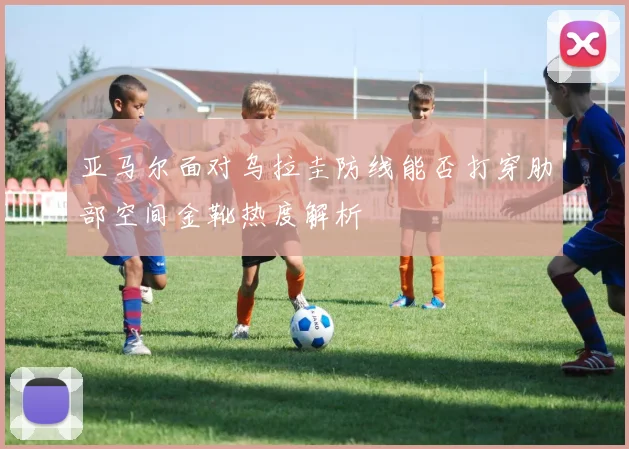 亚马尔面对乌拉圭防线能否打穿肋部空间金靴热度解析