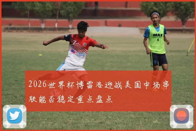 2026世界杯博雷洛迎战美国中场串联能否稳定重点盘点
