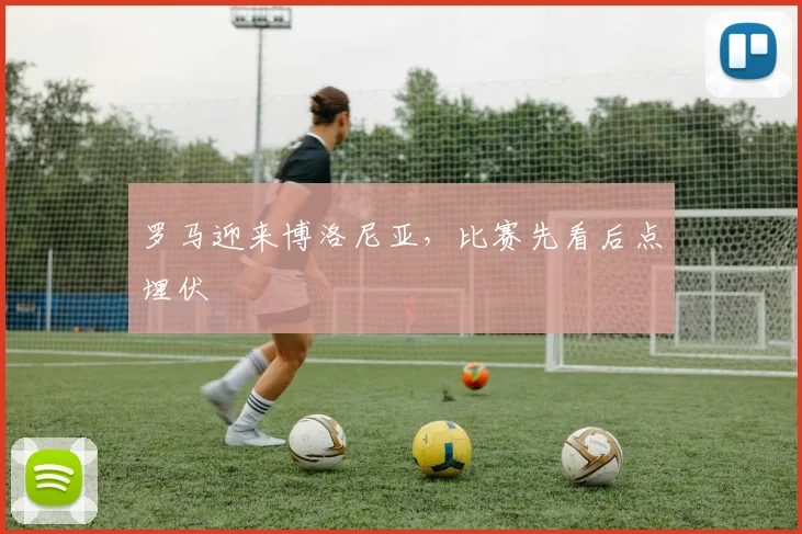 罗马迎来博洛尼亚，比赛先看后点埋伏