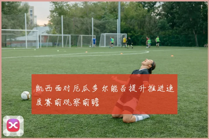 凯西面对厄瓜多尔能否提升推进速度赛前观察前瞻