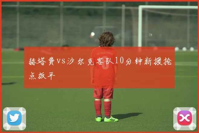赫塔费vs沙尔克客队10分钟新援抢点扳平