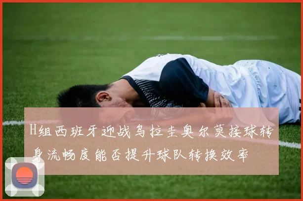 H组西班牙迎战乌拉圭奥尔莫接球转身流畅度能否提升球队转换效率