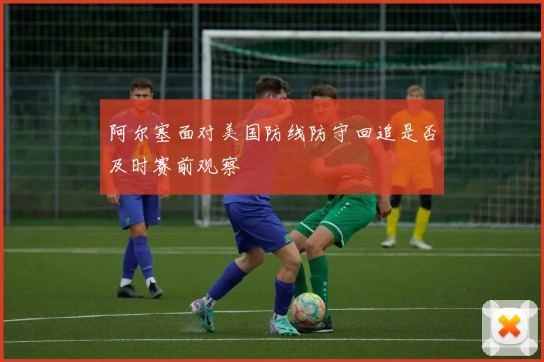 阿尔塞面对美国防线防守回追是否及时赛前观察