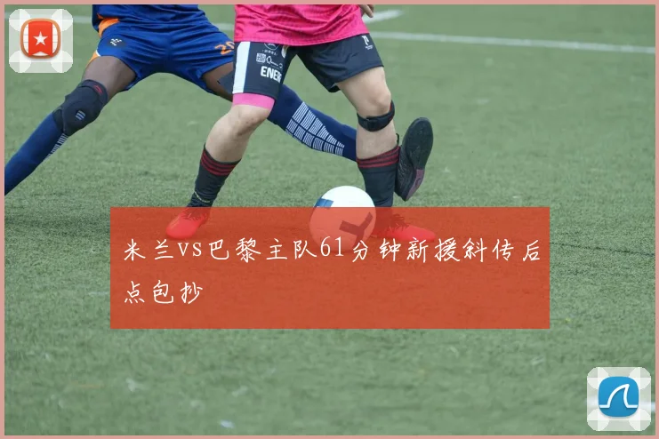 米兰vs巴黎主队61分钟新援斜传后点包抄