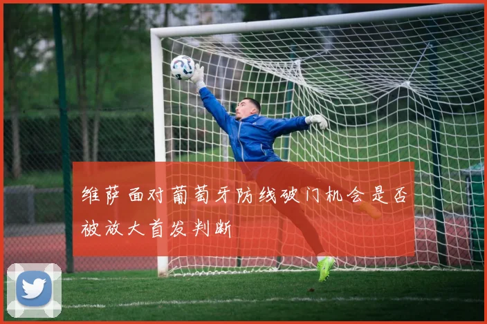 维萨面对葡萄牙防线破门机会是否被放大首发判断