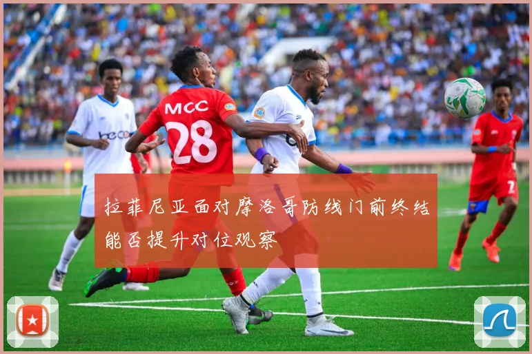 拉菲尼亚面对摩洛哥防线门前终结能否提升对位观察
