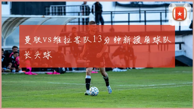 曼联vs维拉客队13分钟新援角球队长头球