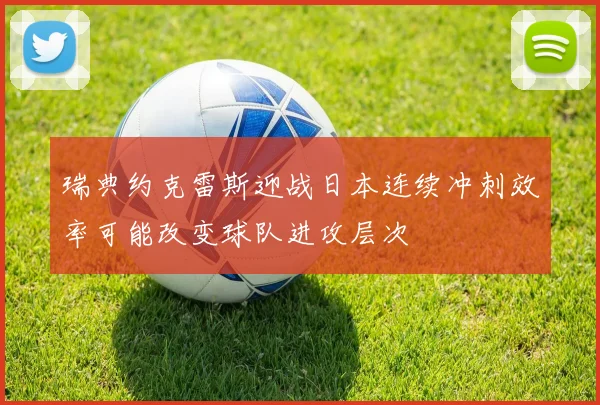 瑞典约克雷斯迎战日本连续冲刺效率可能改变球队进攻层次