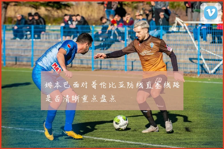 姆本巴面对哥伦比亚防线直塞线路是否清晰重点盘点