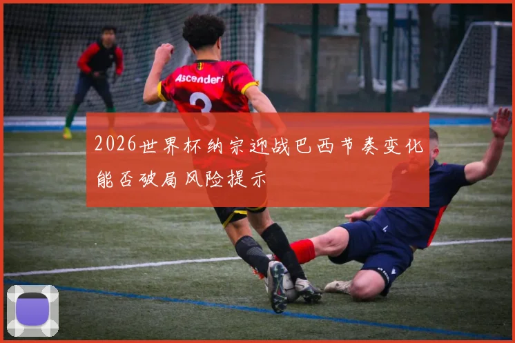 2026世界杯纳宗迎战巴西节奏变化能否破局风险提示