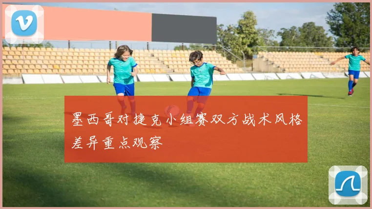 墨西哥对捷克小组赛双方战术风格差异重点观察