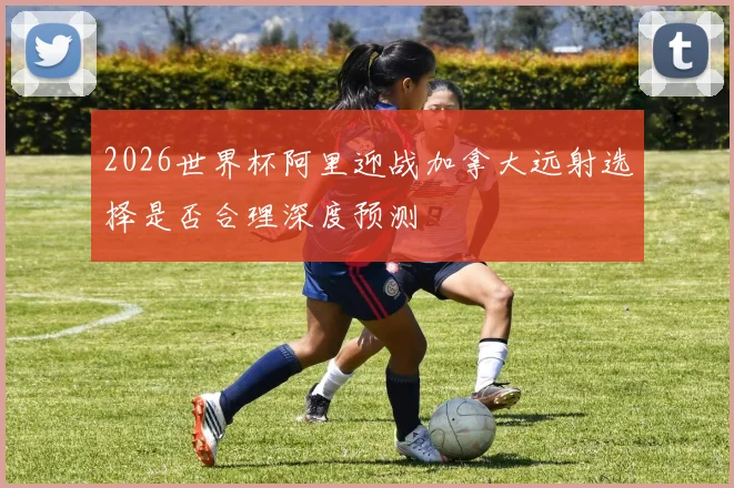 2026世界杯阿里迎战加拿大远射选择是否合理深度预测