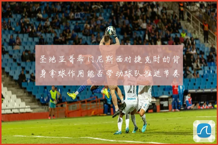 圣地亚哥希门尼斯面对捷克时的背身拿球作用能否带动球队推进节奏