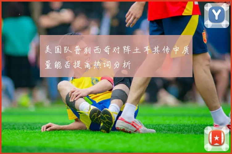 美国队普利西奇对阵土耳其传中质量能否提高热词分析